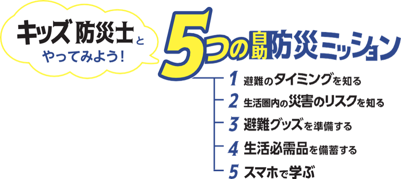 キッズ防災士とやってみよう!5つの自助防災ミッション。1避難のタイミングを知る2生活県内の災害のリスクを知る3避難グッズを準備する4生活必需品を備蓄する5スマホで学ぶ