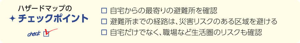 ハザードマップのチェックポイント。1自宅からの最寄りの避難所を確認。2避難所までの経路は、災害リスクのある区域を避ける。3自宅だけでなく、職場など生活圏のリスクも確認。