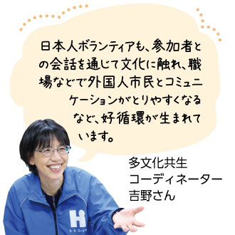 日本人ボランティアも、参加者 との会話を通じて文化に触れ、 職場などで外国人市民とコミュ ニケーションがとりやすくな るなど、好循環が生まれ ています。