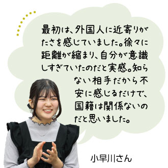 最初は、外国人に近寄りが たさを感じていました。徐々に 距離が縮まり、自分が意 識しすぎていたのだと実感。 知らない相手だから不安に 感じるだけで、国 籍は関係ないのだ と思いました。