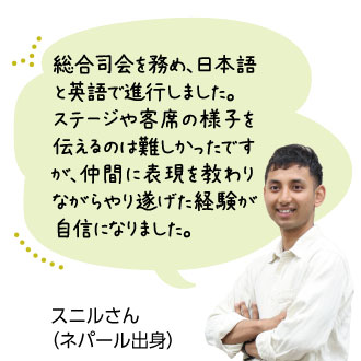総合司会を務め、日本語 と英語で進行しました。 ステージや客席の様子を伝 えるのは難しかったですが、 仲間に表現を教わりなが らやり遂げた経験が自信 になりました。