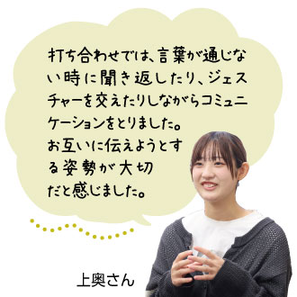 打ち合わせでは、言葉が通じない 時に聞き返したり、ジェ スチャーを交えたりしなが らコミュニケーションをとり ました。お互いに伝えようとする姿勢が大切 だと感じました。