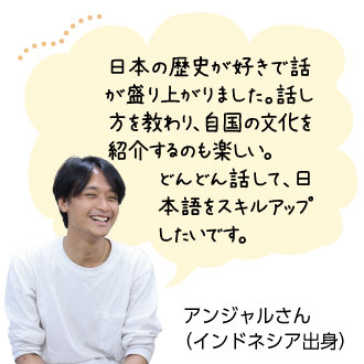 日本の歴史が好きで話 が盛り上がりました。話し 方を教わり、自国の文化を紹介するのも楽しい。 どんどん話して、日 本語をスキルアップしたいです。