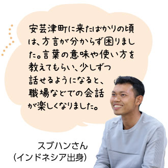 安芸津町に来たばかりの頃 は、方言が分からず困りまし た。言葉の意味や使い方を教えてもらい、少しずつ話せるようになると、職場などでの会話 が楽しくなりました。
